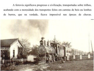 A ferrovia significava progresso e civilização, transportadas sobre trilhos,
acabando com a morosidade dos transportes feitos em carretas de bois ou lombos
de burros, que na verdade, ficava impossível nas épocas de chuvas.

 