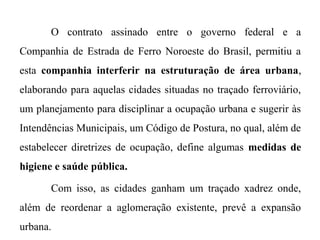 O contrato assinado entre o governo federal e a
Companhia de Estrada de Ferro Noroeste do Brasil, permitiu a
esta companhia interferir na estruturação de área urbana,
elaborando para aquelas cidades situadas no traçado ferroviário,
um planejamento para disciplinar a ocupação urbana e sugerir às
Intendências Municipais, um Código de Postura, no qual, além de
estabelecer diretrizes de ocupação, define algumas medidas de
higiene e saúde pública.
Com isso, as cidades ganham um traçado xadrez onde,
além de reordenar a aglomeração existente, prevê a expansão
urbana.

 
