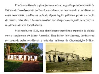 Em Campo Grande o planejamento urbano sugerido pela Companhia de
Estrada de Ferro Noroeste do Brasil, estabeleceu um centro onde se localizam as
casas comerciais, residências, sede de alguns órgãos públicos, previu a criação
de bairros, entre eles, o bairro ferroviário que abrigaria o conjunto de serviços e
residências de seus trabalhadores.
Mais tarde, em 1921, este planejamento permitiu a expansão da cidade
com o surgimento do bairro Amambaí. Este bairro, inicialmente, destinava-se
ser ocupado pelas residências e unidades militares da Circunscrição Militar.

 