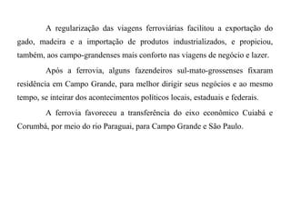 A regularização das viagens ferroviárias facilitou a exportação do
gado, madeira e a importação de produtos industrializados, e propiciou,
também, aos campo-grandenses mais conforto nas viagens de negócio e lazer.
Após a ferrovia, alguns fazendeiros sul-mato-grossenses fixaram
residência em Campo Grande, para melhor dirigir seus negócios e ao mesmo
tempo, se inteirar dos acontecimentos políticos locais, estaduais e federais.
A ferrovia favoreceu a transferência do eixo econômico Cuiabá e
Corumbá, por meio do rio Paraguai, para Campo Grande e São Paulo.

 
