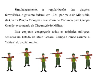 Simultaneamente,

à

regularização

das

viagens

ferroviárias, o governo federal, em 1921, por meio do Ministério
da Guerra Pandiá Calógeras, transferiu de Corumbá para Campo
Grande, o comando da Circunscrição Militar.
Este conjunto congregaria todas as unidades militares
sediadas no Estado de Mato Grosso. Campo Grande assume o
“status” de capital militar.

 