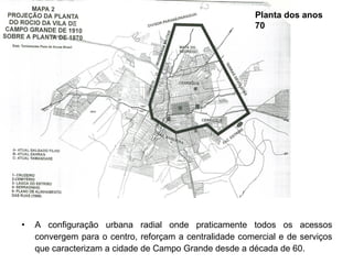 Planta dos anos
70

•

A configuração urbana radial onde praticamente todos os acessos
convergem para o centro, reforçam a centralidade comercial e de serviços
que caracterizam a cidade de Campo Grande desde a década de 60.

 