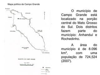 Mapa político de Campo Grande
Rochedo

O município de
Campo Grande está
localizado na porção
central do Mato Grosso
do Sul. Dois distritos
fazem
parte
do
município: Anhanduí e
Rochedinho.
A
área
do
município é de 8.096
km²,
com
uma
população de 724,524
(2007).

 