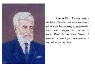 José Antônio Pereira, natural
de Minas Gerais, residente na cidade
mineira de Monte Alegre, empreendeu
sua primeira viagem rumo ao sul da
então Província de Mato Grosso, à
procura de um lugar para praticar a
agricultura e a pecuária.

 