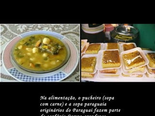 Na alimentação, o pucheiro (sopa com carne) e a sopa paraguaia originários do Paraguai fazem parte do cardápio Campo-grandense.   