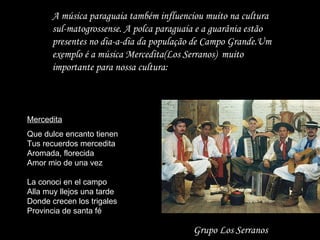 A música paraguaia também influenciou muito na cultura sul-matogrossense. A polca paraguaia e a guarânia estão presentes no dia-a-dia da população de Campo Grande.Um exemplo é a música Mercedita(Los Serranos)  muito importante para nossa cultura: Mercedita Que dulce encanto tienen Tus recuerdos mercedita Aromada, florecida Amor mio de una vez La conoci en el campo Alla muy llejos una tarde Donde crecen los trigales Provincia de santa fé Grupo Los Serranos 