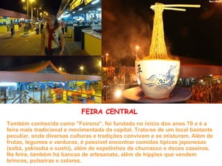 Também conhecida como "Feirona", foi fundada no início dos anos 70 e é a feira mais tradicional e movimentada da capital. Trata-se de um local bastante peculiar, onde diversas culturas e tradições convivem e se misturam. Além de frutas, legumes e verduras, é possível encontrar comidas típicas japonesas (sobá, yakisoba e sushi), além de espetinhos de churrasco e doces caseiros. Na feira, também há bancas de artesanato, além de hippies que vendem brincos, pulseiras e colares. FEIRA CENTRAL 