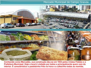 Conhecido como Mercadão, sua construção deu-se em 1933 pelos irmãos Fidales e a Prefeitura Municipal. Hoje o local é visitado por todos e principalmente quem vem do interior. É caracteristico o pastelzinho frito na hora e o cafezinho todas as manhãs.  