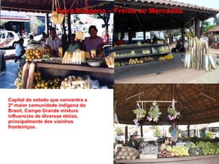 Capital do estado que concentra a 2ª maior comunidade indígena do Brasil, Campo Grande mistura influencias de diversas etnias, principalmente dos vizinhos fronteiriços.  Feira Indígena – Frente ao Mercadão 