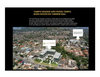 CAMPO GRANDE NÃO PERDE TEMPO.
                       BONS NEGÓCIOS TAMBÉM NÃO.

               Foi a demanda por serviços e comércio, criada pelos novos residenciais da região
               que criou o cenário perfeito para lançamento do Campo Grande Office & Mall.
               um empresarial moderno e inovador, com área livre, ciclovia e salas para todos
               os tipos, além de um mall no térreo, com espaços projetados para lojas e restaurantes.
               O mix que faltava em Campo Grande. Definitivamente, o negócio certo na hora certa.


FOTOMONTAGEM


                                                                                              CENTRO ESPORTIVO
                                                                                               MIÉCIMO DA SILVA.
 