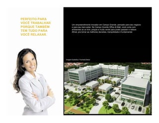 PERFEITO PARA
VOCÊ TRABALHAR   Um empreendimento inovador em Campo Grande, pensado para seu negócio
PORQUE TAMBÉM    e para seu bem-estar. No Campo Grande Office & Mall, você conta com
                 ambientes ao ar livre, praças e muito verde para poder passear e relaxar.
TEM TUDO PARA    Afinal, pra tomar as melhores decisões, tranqüilidade é fundamental.
VOCÊ RELAXAR.
 