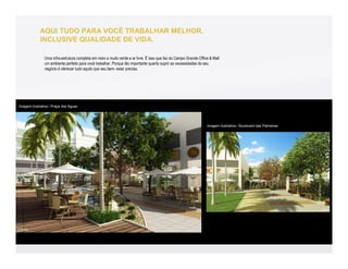 AQUI TUDO PARA VOCÊ TRABALHAR MELHOR.
             INCLUSIVE QUALIDADE DE VIDA.

               Uma infra-estrutura completa em meio a muito verde e ar livre. É isso que faz do Campo Grande Office & Mall
               um ambiente perfeito para você trabalhar. Porque tão importante quanto suprir as necessidades do seu
               negócio é oferecer tudo aquilo que seu bem- estar precisa.




Imagem ilustrativa / Praça das Águas




                                                                                                                  Imagem ilustrativa / Boulevard das Palmeiras
 