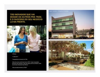 Imagem ilustrativa / Fachada ao Entardecer


TÃO INOVADOR QUE VAI
DEIXAR OS OUTROS PRA TRÁS.
E O SUCESSO DO SEU NEGÓCIO
LÁ NA FRENTE.




                                                                     Imagem ilustrativa / Boulevard das Delícias




 •3 Blocos

 •12.265,56 m2

 •Testada(frente do terreno) de 100m

 •Área de convívio central de mais de 750m2 ( áreas computadas
 Boulevard das Palmeiras, Praça das Águas,Canto dos Sabores, Deck
 dos Aromas e Boulevard das Delícias.

 •Àrea de estacionamento e 5700m2
 