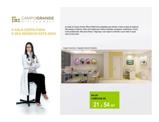As salas do Campo Grande Office & Mall foram projetadas para atender a todos os tipos de negócios.
                              São espaços modernos, feitos sob medida para médicos dentistas, advogados, esteticistas e muitos
A SALA CERTA PARA             outros profissionais. Não perca tempo. Traga logo o seu negócio e entenda o que é estar no lugar
O SEU NEGÓCIO ESTÁ AQUI.      certo na hora certa.




                           Imagem ilustrativa / Sugestão Sala de Pediatria




                                                                  SALAS
                                                                  COMECIAIS DE:


                                                                     21 A 54 m2
 