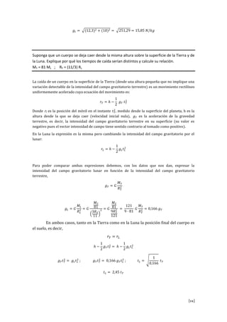 [12]
Suponga que un cuerpo se deja caer desde la misma altura sobre la superficie de la Tierra y de
la Luna. Explique por qué los tiempos de caída serían distintos y calcule su relación.
MT = 81 ML ; RT = (11/3) RL
La caída de un cuerpo en la superficie de la Tierra (desde una altura pequeña que no implique una
variación detectable de la intensidad del campo gravitatorio terrestre) es un movimiento rectilíneo
uniformemente acelerado cuya ecuación del movimiento es:
Donde rt es la posición del móvil en el instante , medido desde la superficie del planeta, h es la
altura desde la que se deja caer (velocidad inicial nula), es la aceleración de la gravedad
terrestre, es decir, la intensidad del campo gravitatorio terrestre en su superficie (su valor es
negativo pues el vector intensidad de campo tiene sentido contrario al tomado como positivo).
En la Luna la expresión es la misma pero cambiando la intensidad del campo gravitatorio por el
lunar:
Para poder comparar ambas expresiones debemos, con los datos que nos dan, expresar la
intensidad del campo gravitatorio lunar en función de la intensidad del campo gravitatorio
terrestre,
En ambos casos, tanto en la Tierra como en la Luna la posición final del cuerpo es
el suelo, es decir,
 