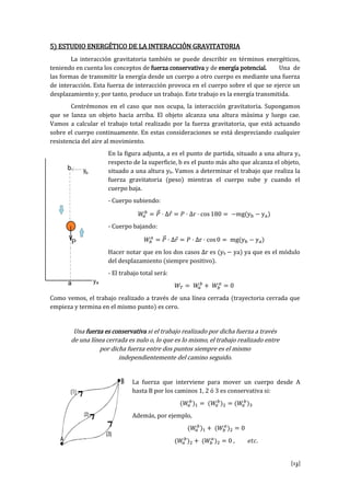 [13]
5) ESTUDIO ENERGÉTICO DE LA INTERACCIÓN GRAVITATORIA
La interacción gravitatoria también se puede describir en términos energéticos,
teniendo en cuenta los conceptos de fuerza conservativa y de energía potencial. Una de
las formas de transmitir la energía desde un cuerpo a otro cuerpo es mediante una fuerza
de interacción. Esta fuerza de interacción provoca en el cuerpo sobre el que se ejerce un
desplazamiento y, por tanto, produce un trabajo. Este trabajo es la energía transmitida.
Centrémonos en el caso que nos ocupa, la interacción gravitatoria. Supongamos
que se lanza un objeto hacia arriba. El objeto alcanza una altura máxima y luego cae.
Vamos a calcular el trabajo total realizado por la fuerza gravitatoria, que está actuando
sobre el cuerpo continuamente. En estas consideraciones se está despreciando cualquier
resistencia del aire al movimiento.
En la figura adjunta, a es el punto de partida, situado a una altura ya
respecto de la superficie, b es el punto más alto que alcanza el objeto,
situado a una altura yb. Vamos a determinar el trabajo que realiza la
fuerza gravitatoria (peso) mientras el cuerpo sube y cuando el
cuerpo baja.
- Cuerpo subiendo:
r s g y y
- Cuerpo bajando:
r s g y y
H r t r qu l s s s s r s yb ya) ya que es el módulo
del desplazamiento (siempre positivo).
- El trabajo total será:
Como vemos, el trabajo realizado a través de una línea cerrada (trayectoria cerrada que
empieza y termina en el mismo punto) es cero.
Una fuerza es conservativa si el trabajo realizado por dicha fuerza a través
de una línea cerrada es nulo o, lo que es lo mismo, el trabajo realizado entre
por dicha fuerza entre dos puntos siempre es el mismo
independientemente del camino seguido.
La fuerza que interviene para mover un cuerpo desde A
hasta B por los caminos 1, 2 ó 3 es conservativa si:
Además, por ejemplo,
.
 