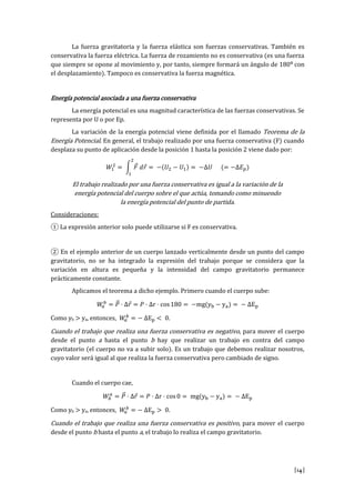[14]
La fuerza gravitatoria y la fuerza elástica son fuerzas conservativas. También es
conservativa la fuerza eléctrica. La fuerza de rozamiento no es conservativa (es una fuerza
que siempre se opone al movimiento y, por tanto, siempre formará un ángulo de 180º con
el desplazamiento). Tampoco es conservativa la fuerza magnética.
Energía potencial asociada a una fuerza conservativa
La energía potencial es una magnitud característica de las fuerzas conservativas. Se
representa por U o por Ep.
La variación de la energía potencial viene definida por el llamado Teorema de la
Energía Potencial. En general, el trabajo realizado por una fuerza conservativa (F) cuando
desplaza su punto de aplicación desde la posición 1 hasta la posición 2 viene dado por:
El trabajo realizado por una fuerza conservativa es igual a la variación de la
energía potencial del cuerpo sobre el que actúa, tomando como minuendo
la energía potencial del punto de partida.
Consideraciones:
① L xpr si t ri r s l pu utiliz rs si F s servativa.
② En el ejemplo anterior de un cuerpo lanzado verticalmente desde un punto del campo
gravitatorio, no se ha integrado la expresión del trabajo porque se considera que la
variación en altura es pequeña y la intensidad del campo gravitatorio permanece
prácticamente constante.
Aplicamos el teorema a dicho ejemplo. Primero cuando el cuerpo sube:
r s g y y E
Como yb > ya, entonces, E .
Cuando el trabajo que realiza una fuerza conservativa es negativo, para mover el cuerpo
desde el punto a hasta el punto b hay que realizar un trabajo en contra del campo
gravitatorio (el cuerpo no va a subir solo). Es un trabajo que debemos realizar nosotros,
cuyo valor será igual al que realiza la fuerza conservativa pero cambiado de signo.
Cuando el cuerpo cae,
r s g y y E
Como yb > ya, entonces, E .
Cuando el trabajo que realiza una fuerza conservativa es positivo, para mover el cuerpo
desde el punto b hasta el punto a, el trabajo lo realiza el campo gravitatorio.
 