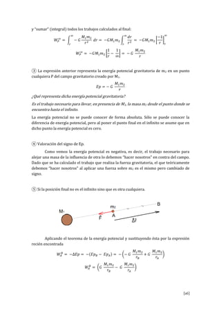 [16]
y “su r” i t gr l t s l s tr b j s l ul s l fi l:
③ La expresión anterior representa la energía potencial gravitatoria de m2 en un punto
cualquiera P del campo gravitatorio creado por M1.
¿Qué representa dicha energía potencial gravitatoria?
Es el trabajo necesario para llevar, en presencia de M1, la masa m2 desde el punto donde se
encuentra hasta el infinito.
La energía potencial no se puede conocer de forma absoluta. Sólo se puede conocer la
diferencia de energía potencial, pero al poner el punto final en el infinito se asume que en
dicho punto la energía potencial es cero.
④ V l r i l sig Ep.
Como vemos la energía potencial es negativa, es decir, el trabajo necesario para
alejar una masa de la influencia de otra lo debemos “hacer nosotros” en contra del campo.
Dado que se ha calculado el trabajo que realiza la fuerza gravitatoria, el que teóricamente
b s “h r s tr s” l pli r u fu rz s br 2 es el mismo pero cambiado de
signo.
⑤ Si l posición final no es el infinito sino que es otra cualquiera.
Aplicando el teorema de la energía potencial y sustituyendo ésta por la expresión
recién encontrada
 
