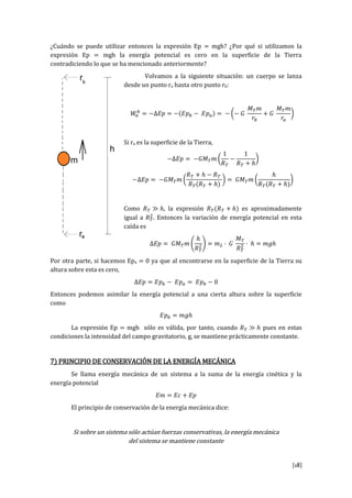 [18]
¿Cuándo se puede utilizar entonces la expresión Ep = mgh? ¿Por qué si utilizamos la
expresión Ep = mgh la energía potencial es cero en la superficie de la Tierra
contradiciendo lo que se ha mencionado anteriormente?
Volvamos a la siguiente situación: un cuerpo se lanza
desde un punto ra hasta otro punto rb:
Si ra es la superficie de la Tierra,
Como , la expresión es aproximadamente
igual a . Entonces la variación de energía potencial en esta
caída es
Por otra parte, si hacemos Epa = 0 ya que al encontrarse en la superficie de la Tierra su
altura sobre esta es cero,
Entonces podemos asimilar la energía potencial a una cierta altura sobre la superficie
como
La expresión Ep = mgh sólo es válida, por tanto, cuando pues en estas
condiciones la intensidad del campo gravitatorio, g, se mantiene prácticamente constante.
7) PRINCIPIO DE CONSERVACIÓN DE LA ENERGÍA MECÁNICA
Se llama energía mecánica de un sistema a la suma de la energía cinética y la
energía potencial
El principio de conservación de la energía mecánica dice:
Si sobre un sistema sólo actúan fuerzas conservativas, la energía mecánica
del sistema se mantiene constante
 