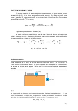 [20]
8) POTENCIAL GRAVITATORIO
En la determinación de la energía potencial de una masa m2 inmersa en el campo
gravitatorio de M1, si m2 fuese la unidad de masa, entonces el trabajo necesario para
mover la unidad de masa desde donde se encuentre hasta el infinito recibe el nombre de
potencial gravitatorio (V). Por tanto,
El potencial gravitatorio se mide en J/kg.
Se puede encontrar una expresión que permita calcular el trabajo necesario para
mover una masa m2 entre dos puntos del campo gravitatorio generado por M1 en función
de los potenciales gravitatorios de dichos puntos:
V
Problemas resueltos
En el dispositivo de la figura, el muelle tiene una constante elástica K = 1000 N/m y el
coeficiente de rozamiento de la masa m2 con la superficie de la mesa vale 0,1. Si, inicialmente,
el muelle se encuentra en reposo, calcula la ecuación que proporciona el alargamiento
máximo.
Inicio
El sistema parte del reposo (vo = 0) y, según el enunciado, el muelle no está estirado (x = 0). Con
estos datos podemos establecer que inicialmente la energía mecánica del sistema es la energía
potencial correspondiente a la altura (ho) a la que se encuentre la masa m1, es decir,
 