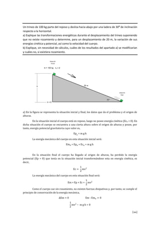 [22]
Un trineo de 100 kg parte del reposo y desliza hacia abajo por una ladera de 30º de inclinación
respecto a la horizontal.
a) Explique las transformaciones energéticas durante el desplazamiento del trineo suponiendo
que no existe rozamiento y determine, para un desplazamiento de 20 m, la variación de sus
energías cinética y potencial, así como la velocidad del cuerpo.
b) Explique, sin necesidad de cálculos, cuáles de los resultados del apartado a) se modificarían
y cuáles no, si existiera rozamiento.
a) En la figura se representa la situación inicial y final, los datos que da el problema y el origen de
alturas.
En la situación inicial el cuerpo está en reposo, luego no posee energía cinética (Eco = 0). En
dicha situación el cuerpo se encuentra a una cierta altura sobre el origen de alturas y posee, por
tanto, energía potencial gravitatoria cuyo valor es,
p
La energía mecánica del cuerpo en esta situación inicial será:
E p
En la situación final el cuerpo ha llegado al origen de alturas, ha perdido la energía
potencial (Ep = 0) que tenía en la situación inicial transformándose esta en energía cinética, es
decir,
E v
La energía mecánica del cuerpo en esta situación final será:
v
Como el cuerpo cae sin rozamiento, no existen fuerzas disipativas y, por tanto, se cumple el
principio de conservación de la energía mecánica,
E E E
v
 