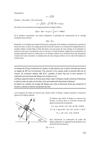 [23]
Despejando v
Donde s . Por tanto,
s
En cuanto a las variaciones de energía potencial y energía cinética,
v J
b) Si existiera rozamiento, una fuerza disipativa, el principio de conservación de la energía
mecánica toma la forma
Donde Wnc es el trabajo que realiza la fuerza de rozamiento. Este trabajo es energía que se pierde en
forma de calor, es decir, la energía potencial inicial del cuerpo no se transforma completamente en
energía cinética cuando llega al final del plano sino que parte de esta energía se ha disipado en
forma de calor por el rozamiento entre el cuerpo y el suelo del plano. Según este razonamiento, la
energía potencial inicial no cambia pero si la energía cinética en la situación final, que disminuye
respecto del valor calculado. La disminución de esta energía cinética será el valor del trabajo no
conservativo.
Un bloque de 0,2 kg, inicialmente en reposo, se deja deslizar por un plano inclinado que forma
un ángulo de 30º con la horizontal. Tras recorrer 2 mm, queda unido al extremo libre de un
resorte, de constante elástica 200 N·m-1
, paralelo al plano fijo por el otro extremo. El
coeficiente de rozamiento del bloque con el plano es 0,2.
a) Dibuja esquema todas las fuerzas que actúan sobre el bloque cuando comienza el descenso
e indica el valor de cada una de ellas. ¿Con qué aceleración desciende el bloque?
b) Explica los cambios de energía del bloque que inicia el descenso hasta que comprime el
resorte, y calcula la máxima compresión de este.
a) El esquema de todas las fuerzas que actúan sobre el bloque cuando comienza el descenso
aparece en la figura adjunta.
Se observa que sobre el bloque se ejercen tres
fuerzas, la fuerza peso, la reacción normal del
plano y la fuerza de rozamiento.
s s
s s
Para determinar la aceleración de caída del
bloque aplicamos la segunda ley de Newton en la
dirección del movimiento,
 