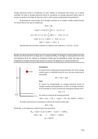 [25]
energía potencial inicial se transforma en calor, debido al rozamiento del cuerpo con el plano
inclinado. No toda la energía potencial inicial se transforma en energía potencial elásica pues el
cuerpo no queda en el origen de alturas, es decir, aún le queda energía potencial gravitatoria.
El principio de conservación de la energía mecánica no se cumple cuando existen fuerzas
no conservativas, sino que se cumple que
s
Resolviendo esta ecuación cuadrática se obtiene como solución x = 0,12 m = 12 cm
Desde una altura de 50 m se deja caer un cuerpo de 500 g. Si al llegar al suelo penetra en este
una distancia de 8 cm, calcula la resistencia media que ha ofrecido el suelo. ¿En qué se ha
empleado la energía mecánica que poseía el cuerpo? Se desprecia la resistencia del aire
Inicialmente
El cuerpo tiene energía potencial gravitatoria. No tiene energía
cinética pues su velocidad inicial es cero, tal como menciona el
enunciado).
Final
El cuerpo ha transformado su energía potencial inicial en
energía calorífica principalmente, es decir, la energía mecánica
se ha invertido en vencer la fuerza de rozamiento durante 8 cm.
Por tanto, la variación de energía potencial
Al existir una fuerza no conservativa, la fuerza de resistencia del suelo,
Donde es el trabajo que realiza la fuerza de resistencia,
s
 
