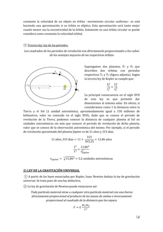 [3]
constante la velocidad de un objeto en órbita –movimiento circular uniforme– se está
haciendo una aproximación si su órbita es elíptica. Esta aproximación será tanto mejor
cuanto menor sea la excentricidad de la órbita. Solamente en una órbita circular se puede
considera como constante la velocidad orbital.
③ Tercera ley: ley de los periodos.
Los cuadrados de los periodos de revolución son directamente proporcionales a los cubos
de los semiejes mayores de las respectivas órbitas
Supongamos dos planetas, P1 y P2 que
describen dos órbitas con periodos
respectivos T1 y T2 (figura adjunta). Según
la tercera ley de Kepler se cumple que:
La principal consecuencia en el siglo XVII
de esta ley es que permitió dar
dimensiones al sistema solar. En efecto, si
consideramos como 1 la distancia entre la
Tierra y el Sol (1 unidad astronómica, aproximadamente igual a 150 millones de
kilómetros, valor no conocido en el siglo XVII), dado que se conoce el periodo de
revolución de la Tierra, podemos conocer la distancia de cualquier planeta al Sol en
unidades astronómicas sin más que conocer el periodo de revolución de dicho planeta,
valor que se conoce de la observación astronómica del mismo. Por ejemplo, si el periodo
de revolución aproximado del planeta Júpiter es de 11 años y 315 días,
s s s
r
r u i s str i s
2) LEY DE LA GRAVITACIÓN UNIVERSAL
① A p rtir l s l y s u i s p r K pl r Is N wt uj l l y gr vit i
universal. Se trata pues de una ley deductiva.
② L l y gr vit i N wt pu u i rs s :
Toda partícula material atrae a cualquier otra partícula material con una fuerza
directamente proporcional al producto de las masas de ambas e inversamente
proporcional al cuadrado de la distancia que las separa.
 