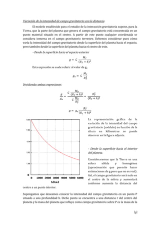 [3]
Variación de la intensidad de campo gravitatorio con la distancia
El modelo establecido para el estudio de la interacción gravitatoria supone, para la
Tierra, que la parte del planeta que genera el campo gravitatorio está concentrada en un
punto material situado en el centro. A partir de este punto cualquier coordenada se
considera inmersa en el campo gravitatorio terrestre. Debemos considerar pues cómo
varía la intensidad del campo gravitatorio desde la superficie del planeta hacia el espacio,
pero también desde la superficie del planeta hacia el centro de este.
- Desde la superficie hacia el espacio exterior
Esta expresión se suele referir al valor de go
Dividiendo ambas expresiones
La representación gráfica de la
variación de la intensidad del campo
gravitatorio (módulo) en función de la
altura en kilómetros se puede
observar en la figura adjunta.
- Desde la superficie hacia el interior
del planeta.
Consideraremos que la Tierra es una
esfera sólida y homogénea
(aproximación que permite hacer
estimaciones de g pero que no es real).
Así, el campo gravitatorio será nulo en
el centro de la esfera y aumentará
conforme aumenta la distancia del
centro a un punto interior.
Supongamos que deseamos conocer la intensidad del campo gravitatorio en un punto P
situado a una profundidad h. Dicho punto se encuentra a una distancia r del centro del
planeta y la masa del planeta que influye como campo gravitatorio sobre P es la masa de la
 
