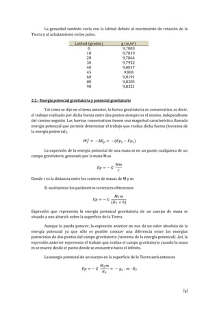 [5]
La gravedad también varía con la latitud debido al movimiento de rotación de la
Tierra y al achatamiento en los polos.
Latitud (grados) g (m/s2)
0 9,7803
10 9,7819
20 9,7864
30 9,7932
40 9,8017
45 9,806
60 9,8191
80 9,8305
90 9,8321
2.2.- Energía potencial gravitatoria y potencial gravitatorio
Tal como se dijo en el tema anterior, la fuerza gravitatoria es conservativa, es decir,
el trabajo realizado por dicha fuerza entre dos puntos siempre es el mismo, independiente
del camino seguido. Las fuerzas conservativas tienen una magnitud característica llamada
energía potencial que permite determinar el trabajo que realiza dicha fuerza (teorema de
la energía potencial),
La expresión de la energía potencial de una masa m en un punto cualquiera de un
campo gravitatorio generado por la masa M es
Donde r es la distancia entre los centros de masas de M y m.
Si sustituimos los parámetros terrestres obtenemos
Expresión que representa la energía potenical gravitatoria de un cuerpo de masa m
situado a una altura h sobre la superficie de la Tierra.
Aunque lo pueda parecer, la expresión anterior no nos da un valor absoluto de la
energía potencial ya que sólo es posible conocer una diferencia entre las energías
potenciales de dos puntos del campo gravitatorio (teorema de la energía potenical). Así, la
expresión anterior representa el trabajo que realiza el campo gravitatorio cuando la masa
m se mueve desde el punto donde se encuentra hasta el infinito.
La energía potencial de un cuerpo en la superficie de la Tierra será entonces
 