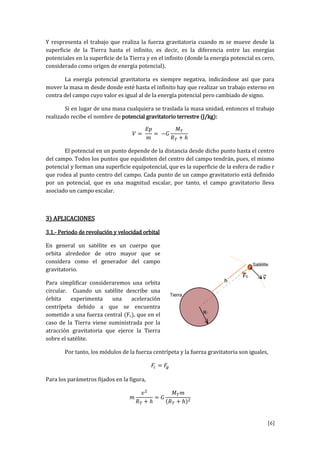 [6]
Y respresenta el trabajo que realiza la fuerza gravitatoria cuando m se mueve desde la
superficie de la Tierra hasta el infinito, es decir, es la diferencia entre las energías
potenciales en la superficie de la Tierra y en el infinito (donde la energía potencial es cero,
considerado como origen de energía potencial).
La energía potencial gravitatoria es siempre negativa, indicándose así que para
mover la masa m desde donde esté hasta el infinito hay que realizar un trabajo externo en
contra del campo cuyo valor es igual al de la energía potencial pero cambiado de signo.
Si en lugar de una masa cualquiera se traslada la masa unidad, entonces el trabajo
realizado recibe el nombre de potencial gravitatorio terrestre (J/kg):
El potencial en un punto depende de la distancia desde dicho punto hasta el centro
del campo. Todos los puntos que equidisten del centro del campo tendrán, pues, el mismo
potencial y forman una superficie equipotencial, que es la superficie de la esfera de radio r
que rodea al punto centro del campo. Cada punto de un campo gravitatorio está definido
por un potencial, que es una magnitud escalar, por tanto, el campo gravitatorio lleva
asociado un campo escalar.
3) APLICACIONES
3.1.- Periodo de revolución y velocidad orbital
En general un satélite es un cuerpo que
orbita alrededor de otro mayor que se
considera como el generador del campo
gravitatorio.
Para simplificar consideraremos una orbita
circular. Cuando un satélite describe una
órbita experimenta una aceleración
centrípeta debido a que se encuentra
sometido a una fuerza central (Fc), que en el
caso de la Tierra viene suministrada por la
atracción gravitatoria que ejerce la Tierra
sobre el satélite.
Por tanto, los módulos de la fuerza centrípeta y la fuerza gravitatoria son iguales,
Para los parámetros fijados en la figura,
 