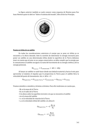 [11]
La figura anterior también se suele conocer como esquema de Newton pues Fue
Isaac Newton quien lo ideó en “Sobre el sistema del mundo” libro III de los Principia.
Puesta en órbita de un satélite
En todas las consideraciones anteriores el cuerpo que se pone en órbita ya se
encuentra a la altura deseada. Ante la cuestión de determinar la energía necesaria para
poner un satélite en una determinada órbita desde la superficie de la Tierra debemos
tener en cuenta que al estar en un campo conservativo, se debe cumplir que la energía que
le comunicamos al satélite sea igual a la suma del incremento de su energía cinética y de su
energía potencial,
Al lanzar un satélite se suele hacer desde una latitud ecuatorial y hacia el este para
aprovechar al máximo el impulso que le proporciona la Tierra pues el satélite lleva la
velocidad del punto de lanzamiento. Así, si
Veamos miembro a miembro y término a término. Para ello tendremos en cuenta que,
- MT es la masa de la Tierra
- RT es el radio de la Tierra
- h la altura sobre la superficie terrestre a la que se encuentra el satélite
- m es la masa del satélite
- vT es la velocidad de rotación de la Tierra
- vo es la velocidad orbital del satélite a la altura h
 