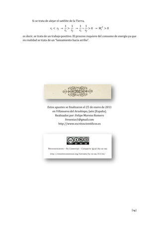 [14]
Si se trata de alejar el satélite de la Tierra,
es decir, se trata de un trabajo positivo. El proceso requiere del consumo de energía ya que
en realidad se trata de un “lanzamiento hacia arriba”.
Estos apuntes se finalizaron el 25 de enero de 2011
en Villanueva del Arzobispo, Jaén (España).
Realizados por: Felipe Moreno Romero
fresenius1@gmail.com
http://www.escritoscientificos.es
 