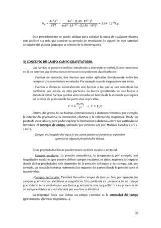 [6]
.
Este procedimiento se puede utilizar para calcular la masa de cualquier planeta
con satélites sin más que conocer su periodo de revolución de alguno de esos satélites
alrededor del planeta (dato que se obtiene de la observación).
3) CONCEPTO DE CAMPO. CAMPO GRAVITATORIO.
Las fuerzas se pueden clasificar atendiendo a diferentes criterios. Si nos centramos
en si los cuerpos que interaccionan se tocan o no podemos clasificarlas en:
- Fuerzas de contacto. Son fuerzas que están aplicadas directamente sobre los
cuerpos cuyo movimiento se estudia. Por ejemplo cuando empujamos una mesa.
- Fuerzas a distancia. Generalmente son fuerzas a las que se ven sometidas las
partículas por acción de otra partícula. La fuerza gravitatoria es una fuerza a
distancia. Estas fuerzas quedan determinadas en función de la distancia que separa
los centros de gravedad de las partículas implicadas.
Dentro del grupo de las fuerzas (interacciones) a distancia tenemos, por ejemplo,
la interacción gravitatoria, la interacción eléctrica y la interacción magnética. Desde un
punto de vista clásico, para poder explicar la interacción a distancia entre dos partículas se
introduce el concepto de campo, utilizado por primera vez por Michael Faraday (1791-
1867).
Campo: es la región del espacio en cuyos puntos se presentan o pueden
apreciarse algunas propiedades físicas.
Estas propiedades físicas pueden tener carácter escalar o vectorial.
- Campos escalares. La presión atmosférica, la temperatura, por ejemplo, son
magnitudes escalares que pueden definir campos escalares, es decir, regiones del espacio
donde dichas propiedades sólo dependen de la posición del punto y del tiempo. Así, por
ejemplo, un mapa de isobaras representa las regiones del campo donde la presión tiene el
mismo valor.
- Campos vectoriales. También llamados campos de fuerzas. Son, por ejemplo, los
campos gravitatorios, eléctricos o magnéticos. Una partícula en presencia de un campo
gravitatorio se ve afectada por una fuerza gravitatoria, una carga eléctrica en presencia de
un campo eléctrico se verá afectada por una fuerza eléctrica.
La magnitud física que define un campo vectorial es la intensidad del campo
(gr vit t ri lé tri g éti … .
 