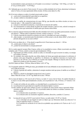la intensidad de campo gravitatorio en el Ecuador si no existiese f. centrífuga = 9,81 N/Kg. y el valor “re-
      al” de g en dicho punto = 9,78 N/Kg.)

25) Sabiendo que en un año la Tierra recorre 18 veces su órbita alrededor de la Tierra, determinar la distancia
    entre la Tierra y la Luna suponiendo órbita circular. (Utiliza como datos G y Mt)

26) Si la tierra redujese su radio a la mitad conservando su masa,
    a) ¿cuál sería la intensidad de la gravedad en su superficie.
    b) ¿Cuánto valdría la velocidad de escape?

27) Se lanza un satélite de comunicaciones de masa 500 kg. que describe una órbita circular en torno a la
    tierra de radio r = 2Rt, siendo Rt el radio terrestre.
    a) Calcula la velocidad de traslación y el período de revolución del satélite.
    b) Si el lanzamiento se realiza desde un punto del ecuador terrestre y hacia el este, calcula la energía to-
         tal que se tiene que suministrar al satélite para que alcance dicha órbita.

28) La estación espacial internacional (ISS) describe alrededor de la tierra una órbita prácticamente circular a
    una altura h = 390 km sobre la superficie terrestre, siendo su masa m = 415 Tm.
    1) Calcule el período de rotación en minutos así como la velocidad con la que se desplaza.
    2) ¿Que energía se necesitaría para llevarla desde su órbita actual a otra de altura doble? ¿Cuál sería el
        período derogación en esa nueva órbita?

29) Se eleva un objeto de m= 20 kg desde la superficie de la Tierra hasta una altura h = 100 km
    34. ¿cuánto pesa el objeto a esa altura?
    35. ¿cuánto ha incrementado su energía potencial?

30) La sonda espacial europea Mars Express orbita en la actualidad en torno a Marte recorriendo una órbita
completa cada 7,5 horas, siendo su masa de aproximadamente 120 kg.
    a) Suponiendo una órbita circular, calcule su radio, la velocidad con que la recorre la sonda y su energía
        en la órbita (2 puntos).
    b) En realidad, esta sonda describe una órbita elíptica de forma que pueda aproximarse lo suficiente al
        planeta como para fotografiar su superficie. La distancia a la superficie marciana en el punto más
        próximo es de 258 km y de 11560 km en el punto más alejado. Obtenga la relación entre las veloci-
        dades de la sonda en estos dos puntos (1 punto).
DATOS: Radio de Marte: 3390 km; Masa de Marte: 6,421⋅1023 kg.

31) Un pequeño satélite de 1500 kg de masa, gira alrededor de la Luna orbitando en una circunferencia de 3 ve-
    ces el radio de la Luna.
    a) Calcule el periodo del satélite y determine la energía mecánica total que posee el satélite en su órbita (2
        puntos).
    b) Deduzca y calcule la velocidad de escape de la Luna (1 punto).
    Datos: Masa de la Luna: 7,35·1022 kg; Radio de la Luna: 1740 km

32) La masa de Júpiter es 318 veces la de la Tierra y su radio 11 veces el de la Tierra. Su satélite llamado Io
    se mueve en una órbita aproximadamente circular, con un período de 1 día, 18 horas y 27 minutos. Cal-
    cule:
    1) el radio de la órbita de este satélite, su velocidad lineal y su aceleración (2 puntos).
    2) la aceleración de la gravedad en la superficie del planeta Júpiter (1 punto).
    33) Dos satélites de igual masa orbitan en torno a un planeta de masa mucho mayor siguiendo órbitas
        circulares coplanarias de radios R y 3R y recorriendo ambos las órbitas en sentidos contrarios. De-
        duzca y calcule:
             a) la relación entre sus periodos (1,5 puntos).
             b) la relación entre sus momentos angulares (módulo, dirección y sentido) (1,5 puntos).

34)       La masa de la Luna es 0,0123 veces la de la Tierra y su radio mide 1,74·106 m. Calcule:
              a) La velocidad con que llegará al suelo un objeto que cae libremente desde una altura de 5 m
              sobre la superficie lunar (1,5 puntos).
              b) El período de oscilación en la Luna de un péndulo cuyo período en la Tierra es de 5 s (1,5
              puntos).


                                                         3
 
