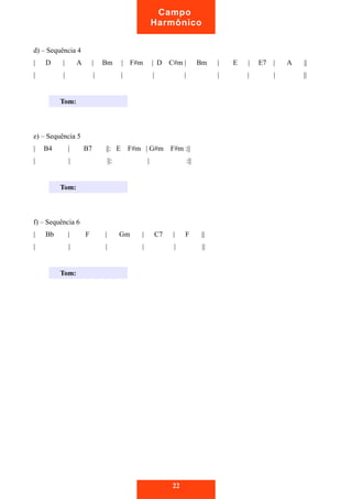 d) – Sequência 4
| D | A | Bm | F#m | D C#m | Bm | E | E7 | A ||
| | | | | | | | | ||
e) – Sequência 5
| B4 | B7 ||: E F#m | G#m F#m :||
| | ||: | :||
f) – Sequência 6
| Bb | F | Gm | C7 | F ||
| | | | | ||
22
Campo
Harmônico
Tom:
Tom:
Tom:
 