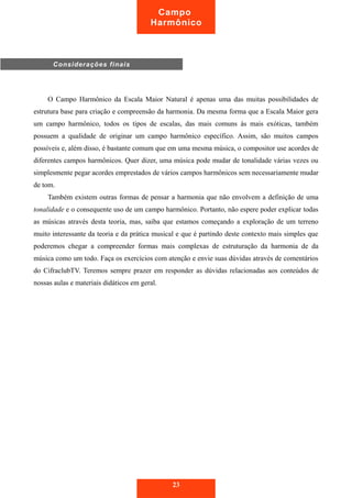 O Campo Harmônico da Escala Maior Natural é apenas uma das muitas possibilidades de
estrutura base para criação e compreensão da harmonia. Da mesma forma que a Escala Maior gera
um campo harmônico, todos os tipos de escalas, das mais comuns às mais exóticas, também
possuem a qualidade de originar um campo harmônico específico. Assim, são muitos campos
possíveis e, além disso, é bastante comum que em uma mesma música, o compositor use acordes de
diferentes campos harmônicos. Quer dizer, uma música pode mudar de tonalidade várias vezes ou
simplesmente pegar acordes emprestados de vários campos harmônicos sem necessariamente mudar
de tom.
Também existem outras formas de pensar a harmonia que não envolvem a definição de uma
tonalidade e o consequente uso de um campo harmônico. Portanto, não espere poder explicar todas
as músicas através desta teoria, mas, saiba que estamos começando a exploração de um terreno
muito interessante da teoria e da prática musical e que é partindo deste contexto mais simples que
poderemos chegar a compreender formas mais complexas de estruturação da harmonia de da
música como um todo. Faça os exercícios com atenção e envie suas dúvidas através de comentários
do CifraclubTV. Teremos sempre prazer em responder as dúvidas relacionadas aos conteúdos de
nossas aulas e materiais didáticos em geral.
23
Campo
Harmônico
Considerações finais
 