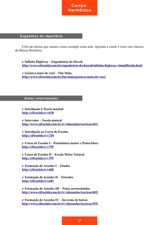 Cifra da música que usamos como exemplo nesta aula. Aprenda a cantar e tocar este clássico
da Música Brasileira.
✗ Infinita Highway – Engenheiros do Havaii
http://www.cifraclub.com.br/engenheiros-do-hawaii/infinita-highway-/simplificada.html
✗ Gostava tanto de você – Tim Maia
http://www.cifraclub.com.br/tim-maia/gostava-tanto-de-voce/
✗ Introdução à Teoria musical
http://cifraclub.tv/v638
✗ Intervalos – Teoria musical
http://www.cifraclub.com.br/tv/videoaulas/teoricas/641/
✗ Introdução ao Curso de Escalas
http://cifraclub.tv/v720
✗ Curso de Escalas I – Pentatônica menor e Penta-blues
http://cifraclub.tv/v799
✗ Curso de Escalas II – Escala Maior Natural
http://cifraclub.tv/v799
✗ Formação de Acordes I – Tríades
http://cifraclub.tv/v680
✗ Formação de Acordes II – Tétrades
http://cifraclub.tv/v681
✗ Formação de Acordes III – Notas acrescentadas
http://www.cifraclub.com.br/tv/videoaulas/teoricas/682/
✗ Formação de Acordes IV – Inversão de baixos
http://www.cifraclub.com.br/tv/videoaulas/teoricas/939/
Sugestões de repertório
Aulas relacionadas
27
Campo
Harmônico
 