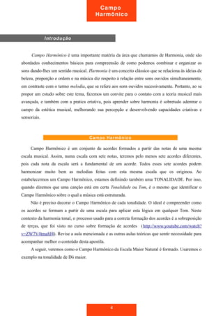 Campo Harmônico é uma importante matéria da área que chamamos de Harmonia, onde são
abordados conhecimentos básicos para compreensão de como podemos combinar e organizar os
sons dando-lhes um sentido musical. Harmonia é um conceito clássico que se relaciona às ideias de
beleza, proporção e ordem e na música diz respeito à relação entre sons ouvidos simultaneamente,
em contraste com o termo melodia, que se refere aos sons ouvidos sucessivamente. Portanto, ao se
propor um estudo sobre este tema, fazemos um convite para o contato com a teoria musical mais
avançada, e também com a pratica criativa, pois aprender sobre harmonia é sobretudo adentrar o
campo da estética musical, melhorando sua percepção e desenvolvendo capacidades criativas e
sensoriais.
Campo Harmônico é um conjunto de acordes formados a partir das notas de uma mesma
escala musical. Assim, numa escala com sete notas, teremos pelo menos sete acordes diferentes,
pois cada nota da escala será a fundamental de um acorde. Todos esses sete acordes podem
harmonizar muito bem as melodias feitas com esta mesma escala que os originou. Ao
estabelecermos um Campo Harmônico, estamos definindo também uma TONALIDADE. Por isso,
quando dizemos que uma canção está em certa Tonalidade ou Tom, é o mesmo que identificar o
Campo Harmônico sobre o qual a música está estruturada.
Não é preciso decorar o Campo Harmônico de cada tonalidade. O ideal é compreender como
os acordes se formam a partir de uma escala para aplicar esta lógica em qualquer Tom. Neste
contexto da harmonia tonal, o processo usado para a correta formação dos acordes é a sobreposição
de terças, que foi visto no curso sobre formação de acordes (http://www.youtube.com/watch?
v=ZW7V4tma8J4). Revise a aula mencionada e as outras aulas teóricas que sentir necessidade para
acompanhar melhor o conteúdo desta apostila.
A seguir, veremos como o Campo Harmônico da Escala Maior Natural é formado. Usaremos o
exemplo na tonalidade de Dó maior.
4
Introdução
Campo
Harmônico
Campo Harmônico
 