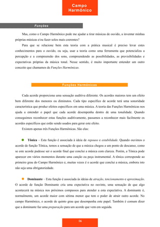 Campo 
Harmônico 
Mas, como o Campo Harmônico pode me ajudar a tirar músicas de ouvido, a inventar minhas 
próprias músicas e/ou fazer solos mais coerentes? 
Para que se relacione bem esta teoria com a prática musical é preciso levar estes 
conhecimentos para o ouvido, ou seja, usar a teoria como uma ferramenta que potencializa a 
percepção e a compreensão dos sons, compreendendo as possibilidades, as previsibilidades e 
expectativas próprias da música tonal. Nesse sentido, é muito importante entender um outro 
conceito que chamamos de Funções Harmônicas. 
Cada acorde proporciona uma sensação auditiva diferente. Os acordes maiores tem um efeito 
bem diferente dos menores ou diminutos. Cada tipo específico de acorde terá uma sonoridade 
característica que produz efeitos específicos em uma música. A teoria das Funções Harmônicas nos 
ajuda a entender o papel que cada acorde desempenha dentro de uma tonalidade. Quando 
conseguimos reconhecer estas funções auditivamente, passamos a reconhecer mais facilmente os 
acordes específicos que estão sendo usados para gerar este efeito. 
Existem apenas três Funções Harmônicas. São elas: 
Tônica – Esta função é associada à ideia de repouso e estabilidade. Quando ouvimos o 
acorde de função Tônica, temos a sensação de que a música chegou a um ponto de descanso, como 
se este acorde pudesse ser o acorde final que conclui a música com clareza. Porém, a Tônica pode 
aparecer em vários momentos durante uma canção ou peça instrumental. A tônica corresponde ao 
primeiro grau do Campo Harmônico e, muitas vezes é o acorde que conclui a música, embora isto 
não seja uma obrigatoriedade. 
Dominante – Esta função é associada às ideias de atração, tencionamento e aproximação. 
O acorde de função Dominante cria uma expectativa no ouvinte, uma sensação de que algo 
acontecerá na música nos próximos compassos para atender a esta expectativa. A dominante é, 
normalmente, um acorde maior com sétima menor que tem o poder de atrair outro acorde. No 
campo Harmônico, o acorde de quinto grau que desempenha este papel. Também é comum dizer 
que a dominante faz uma preparação para um acorde que vem em seguida. 
16 
Funções 
Funções Harmônicas 
 