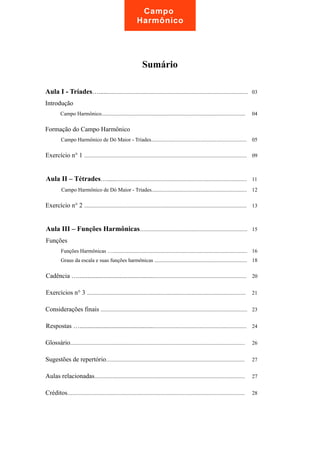 Campo 
Harmônico 
Sumário 
Aula I - Tríades….............................................................................................................. 03 
Introdução 
Campo Harmônico........................................................................................................... 04 
Formação do Campo Harmônico 
Campo Harmônico de Dó Maior - Tríades....................................................................... 05 
Exercício n° 1 ......................................................................................................................... 09 
Aula II – Tétrades…....................................................................................................... 11 
Campo Harmônico de Dó Maior - Tríades....................................................................... 12 
Exercício n° 2 ......................................................................................................................... 13 
Aula III – Funções Harmônicas................................................................................ 15 
Funções 
Funções Harmônicas ….................................................................................................... 16 
Graus da escala e suas funções harmônicas ..................................................................... 18 
Cadência ….................................................................................................................... 20 
Exercícios n° 3 ...................................................................................................................... 21 
Considerações finais ............................................................................................................. 23 
Respostas …................................................................................................................... 24 
Glossário.................................................................................................................................. 26 
Sugestões de repertório....................................................................................................... 27 
Aulas relacionadas................................................................................................................ 27 
Créditos.................................................................................................................................... 28 
 