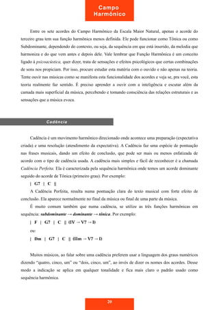Campo 
Harmônico 
Entre os sete acordes do Campo Harmônico da Escala Maior Natural, apenas o acorde do 
terceiro grau tem sua função harmônica menos definida. Ele pode funcionar como Tônica ou como 
Subdominante, dependendo do contexto, ou seja, da sequência em que está inserido, da melodia que 
harmoniza e do que vem antes e depois dele. Vale lembrar que Função Harmônica é um conceito 
ligado à psicoacústica, quer dizer, trata de sensações e efeitos psicológicos que certas combinações 
de sons nos propiciam. Por isso, procure estudar esta matéria com o ouvido e não apenas na teoria. 
Tente ouvir nas músicas como se manifesta esta funcionalidade dos acordes e veja se, pra você, esta 
teoria realmente faz sentido. É preciso aprender a ouvir com a inteligência e escutar além da 
camada mais superficial da música, percebendo e tomando consciência das relações estruturais e as 
sensações que a música evoca. 
Cadência é um movimento harmônico direcionado onde acontece uma preparação (expectativa 
criada) e uma resolução (atendimento da expectativa). A Cadência faz uma espécie de pontuação 
nas frases musicais, dando um efeito de conclusão, que pode ser mais ou menos enfatizada de 
acordo com o tipo de cadência usada. A cadência mais simples e fácil de reconhecer é a chamada 
Cadência Perfeita. Ela é caracterizada pela sequência harmônica onde temos um acorde dominante 
seguido do acorde de Tônica (primeiro grau). Por exemplo: 
| G7 | C || 
A Cadência Perfeita, resulta numa pontuação clara do texto musical com forte efeito de 
conclusão. Ela aparece normalmente no final da música ou final de uma parte da música. 
É muito comum também que numa cadência, se utilize as três funções harmônicas em 
sequência: subdominante → dominante → tônica. Por exemplo: 
| F | G7 | C || (IV → V7 → I) 
ou: 
| Dm | G7 | C || (IIm → V7 → I) 
Muitos músicos, ao falar sobre uma cadência preferem usar a linguagem dos graus numéricos 
dizendo “quatro, cinco, um” ou “dois, cinco, um”, ao invés de dizer os nomes dos acordes. Desse 
modo a indicação se aplica em qualquer tonalidade e fica mais claro o padrão usado como 
sequência harmônica. 
20 
Cadência 
 