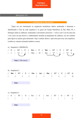 Campo 
Harmônico 
Toque em seu instrumento as sequências harmônicas abaixo analisando a harmonia e 
identificando o Tom de cada sequência e os graus do Campo Harmônico (I, IIm, IIIm, IV...). 
Destaque ainda as cadências, sinalizando o movimento dominante → tônica com o uso de uma seta 
e nos casos em que houver a subdominante incluída na preparação da cadência, use um colchete 
para ligá-la ao quinto grau dominante. Veja o modelo abaixo e aproveite para tocar esta sequência. 
Lembre-se, estamos treinando também a escuta. 
a) – Sequência 1 (MODELO) 
| C | G7 | C | Em | F | Dm | G7 | C | G7 :|| 
| I | V7 | I | IIIm | IV | IIm | V7 | I | V7 :|| 
b) – Sequência 2 
| Dm | G7 | C | Em | Am | Dm | G7 | C | G7 :|| 
| | | | | | | | | :|| 
c) – Sequência 3 
| G | D7 | G | Em | C | Am | D7 | G | D7 :|| 
| | | | | | | | | :|| 
21 
Exercício n°3 
1 – Analisando a Harmonia 
Tom: C (Dó maior) 
Tom: 
Tom: 
 