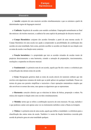 Glossário 
Campo 
Harmônico 
✗ Acorde: conjunto de sons musicais ouvidos simultaneamente e que se estrutura a partir de 
determinadas regras da linguagem musical. 
✗ Cadência: Sequência de acordes com sentido cocludente. Empregada normalmente no final 
das músicas e de trechos musicais, a cadência faz uma espécie de pontuação do discurso musical. 
✗ Campo Harmônico: conjunto dos acordes formados a partir de uma mesma escala. O 
Campo Harmônico de uma escala nos ajuda a compreender as possibilidades de combinação dos 
acordes em uma tonalidade, bem como, permite escolher os acordes em função de sua relação com 
as notas da escala e sua função neste contexto. 
✗ Função harmônica: é a propriedade que tem os acordes oriundos de escalas tonais de 
propiciar direcionamento a uma harmonia, criando a sensação de preparações, tencionamentos, 
resoluções e expansões no discurso musical. 
✗ Fundamental: é a primeira nota de um acorde, aquela que lhe dá o nome e a referência pra 
a classificação das demais notas do acorde. 
✗ Grau: Designação genérica dada as notas da escala através de numerais ordinais que são 
escritos com algarismos romanos de modo que se pode aplicar em qualquer tonalidade. Pensar em 
termos de graus nos permite simplificar o raciocínio e fazer operações matemáticas simples que 
não envolvem os nomes das notas, mas apenas os algarismos que as representam. 
✗ Harmonia: conceito clássico que se relaciona às ideias de beleza, proporção e ordem. Na 
música diz respeito à relação entre sons ouvidos simultaneamente. 
✗ Melodia: termo que se refere a combinação sucessiva de sons musicais. Ou seja, melodia é 
o que podemos cantar com apenas uma voz ou instrumento melódico como a flauta ou trompete. 
✗ Tônica: é a primeira nota de uma escala, aquela que define a tonalidade e a referência para a 
classificação das outras notas da escala. Também é o nome da função harmônica exercida pelo 
acorde de primeiro grau em uma tonalidade qualquer. 
26 
 