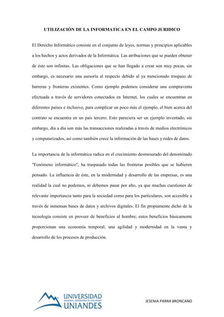 JESENIA PARRA BRONCANO
UTILIZACIÒN DE LA INFORMATICA EN EL CAMPO JURIDICO
El Derecho Informático consiste en el conjunto de leyes, normas y principios aplicables
a los hechos y actos derivados de la Informática. Las atribuciones que se pueden obtener
de éste son infinitas. Las obligaciones que se han llegado a crear son muy pocas, sin
embargo, es necesario una asesoría al respecto debido al ya mencionado traspaso de
barreras y fronteras existentes. Como ejemplo podemos considerar una compraventa
efectuada a través de servidores conectados en Internet, los cuales se encuentran en
diferentes países e inclusive, para complicar un poco más el ejemplo, el bien acerca del
contrato se encuentra en un país tercero. Esto pareciera ser un ejemplo inventado, sin
embargo, día a día son más las transacciones realizadas a través de medios electrónicos
y computarizados, así como también crece la información de las bases y redes de datos.
La importancia de la informática radica en el crecimiento desmesurado del denominado
"Fenómeno informático", ha traspasado todas las fronteras posibles que se hubieren
pensado. La influencia de éste, en la modernidad y desarrollo de las empresas, es una
realidad la cual no podemos, ni debemos pasar por alto, ya que muchas cuestiones de
relevante importancia tanto para la sociedad como para los particulares, son accesible a
través de inmensas bases de datos y archivos digitales. El fin propiamente dicho de la
tecnología consiste en proveer de beneficios al hombre; estos beneficios básicamente
proporcionan una economía temporal, una agilidad y modernidad en la venta y
desarrollo de los procesos de producción.
 