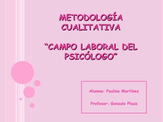 METODOLOGÍA CUALITATIVA “CAMPO LABORAL DEL PSICÓLOGO” Alumna: Paulina Martínez Profesor: Gonzalo Plaza 