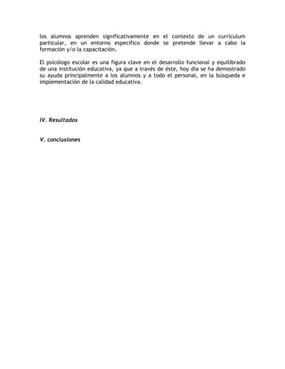 los alumnos aprenden significativamente en el contexto de un currículum
particular, en un entorno específico donde se pretende llevar a cabo la
formación y/o la capacitación.

El psicólogo escolar es una figura clave en el desarrollo funcional y equilibrado
de una institución educativa, ya que a través de éste, hoy día se ha demostrado
su ayuda principalmente a los alumnos y a todo el personal, en la búsqueda e
implementación de la calidad educativa.




IV. Resultados


V. conclusiones
 