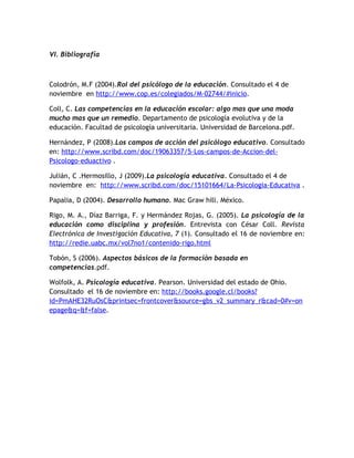 VI. Bibliografía



Colodrón, M.F (2004).Rol del psicólogo de la educación. Consultado el 4 de
noviembre en http://www.cop.es/colegiados/M-02744/#inicio.

Coll, C. Las competencias en la educación escolar: algo mas que una moda
mucho mas que un remedio. Departamento de psicología evolutiva y de la
educación. Facultad de psicología universitaria. Universidad de Barcelona.pdf.

Hernández, P (2008).Los campos de acción del psicólogo educativo. Consultado
en: http://www.scribd.com/doc/19063357/5-Los-campos-de-Accion-del-
Psicologo-eduactivo .

Julián, C .Hermosillo, J (2009).La psicología educativa. Consultado el 4 de
noviembre en: http://www.scribd.com/doc/15101664/La-Psicologia-Educativa .

Papalia, D (2004). Desarrollo humano. Mac Graw hill. México.

Rigo, M. A., Díaz Barriga, F. y Hermández Rojas, G. (2005). La psicología de la
educación como disciplina y profesión. Entrevista con César Coll. Revista
Electrónica de Investigación Educativa, 7 (1). Consultado el 16 de noviembre en:
http://redie.uabc.mx/vol7no1/contenido-rigo.html

Tobón, S (2006). Aspectos básicos de la formación basada en
competencias.pdf.

Wolfolk, A. Psicología educativa. Pearson. Universidad del estado de Ohio.
Consultado el 16 de noviembre en: http://books.google.cl/books?
id=PmAHE32RuOsC&printsec=frontcover&source=gbs_v2_summary_r&cad=0#v=on
epage&q=&f=false.
 