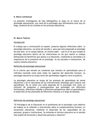 II. Marco contextual

La presente investigación de tipo bibliográfica se aloja en el marco de la
psicología educacional, una rama de la psicología que últimamente esta muy en
boga, producto de los cambios en los procesos educativos.




III. Marco Teórico

Introducción

El trabajo que a continuación se expone, presenta algunas reflexiones sobre la
psicología educativa, sus áreas de estudio y para qué esta preparado el psicólogo
de esta área en el campo laboral, en síntesis saber cual es el rol que cumple el
psicólogo educativo dentro de las instituciones en las que realiza su trabajo
destacando los beneficios que aporta a la educación, resaltando la necesidad y la
importancia de la presencia de un psicólogo en las escuelas e instituciones de
nuestro sistema educativo.

Definición de psicología educacional

Es la ciencia que estudia las conductas que resultan en aprendizajes para el
individuo tomando como base todos los aspectos del desarrollo humano. La
psicología educativa se ocupa tanto del aprendizaje negativo como el positivo.

La psicología educativa se ocupa de los procesos de aprendizaje de temas
educativos y de la naturaleza de las intervenciones diseñadas para mejorar ese
aprendizaje. No es tanto una rama separada de la psicología sino como un
conjunto de preguntas y preocupaciones que psicólogos con diferentes
formaciones, diferentes métodos y diferentes perspectivas sobre el aprendizaje y
el desarrollo se han planteado de diferentes maneras a lo largo de décadas.



Definición de psicólogo educacional

“El Psicólogo/a de la Educación es el profesional de la psicología cuyo objetivo
de trabajo es la reflexión e intervención sobre el comportamiento humano, en
situaciones educativas, mediante el desarrollo de las capacidades de las
personas, grupos e instituciones. Se entiende el término educativo en el sentido
más amplio de formación y desarrollo personal y colectivo”
 