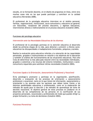 estudio, en la formación docente, en el diseño de programas en línea, entre otra
muchas cosas más en las que puede participar y contribuir en la calidad
educativa (Hernández 2008).

El profesional de la psicología educativa interviene en el ámbito personal,
familiar, organizacional, institucional, socio-comunitario y educativo en general;
con Educandos, receptores del proceso educativo, y Agentes Educativos,
intervinientes directa o indirectamente en el proceso educativo (Colodrón 2004).



Funciones del psicólogo educativo

Intervención ante las Necesidades Educativas de los Alumnos

El profesional de la psicología participa en la atención educativa al desarrollo
desde las primeras etapas de la vida, para detectar y prevenir a efectos socio-
educativos las discapacidades e inadaptaciones funcionales, psíquicas y sociales.

Realiza la evaluación psico-educativa referida a la valoración de las capacidades
personales, grupales e institucionales en relación a los objetivos de la educación
y también al análisis del funcionamiento de las situaciones educativas. Para ello
trata de determinar la más adecuada relación entre las necesidades individuales,
grupales o colectivas y los recursos del entorno inmediato, institucional o socio-
comunitario requeridos para satisfacer dichas necesidades (Colodrón 2004).



Funciones ligada a la Orientación, Asesoramiento Profesional y Vocacional

El/la psicólogo/a promueve y participa en la organización, planificación,
desarrollo y evaluación de los procesos de orientación y asesoramiento
profesional y vocacional, tanto en lo que tienen de información, asesoramiento y
orientación a los alumnos ante las opciones que deban tomar frente a las
distintas posibilidades educativas o profesionales, como en la elaboración de
métodos de ayuda para la elección y de métodos de aprendizaje de toma de
decisión vocacional. El objetivo general de estos procesos es colaborar en el
desarrollo de las competencias de las personas en la clarificación de sus
proyectos personales, vocacionales y profesionales de modo que puedan dirigir su
propia formación y su toma de decisiones (Colodrón 2004).



Funciones Preventivas
 